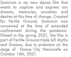 Somnium is my new dance film that wants to capture and express our dreams, memories, anxieties and desires at this time of change. Created for Fertile Ground, Somnium was conceived at the time of extended confinement during the pandemic. Filmed in the spring 2021, the film is part of Fertile Ground triple bill Myths and Dreams, due to premiere on the stage of Dance City Newcastle on October 14th, 2021. 